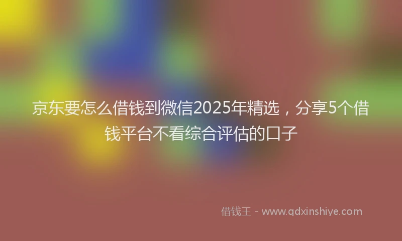 京东要怎么借钱到微信2025年精选，分享5个借钱平台不看综合评估的口子