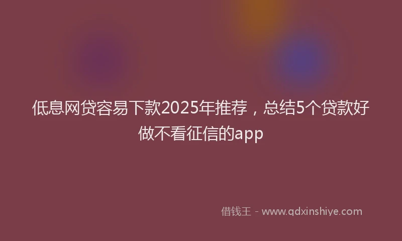 低息网贷容易下款2025年推荐,总结5个贷款好做不看征信的app