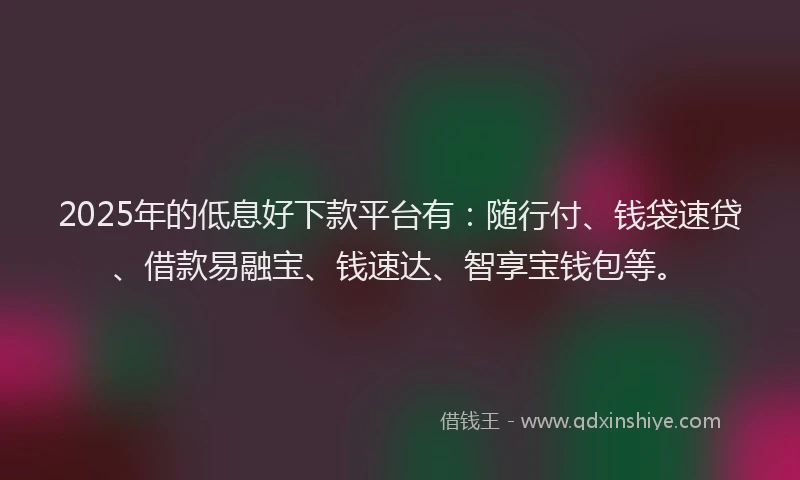 2025年的低息好下款平台有：随行付、钱袋速贷、借款易融宝、钱速达、智享宝钱包等。