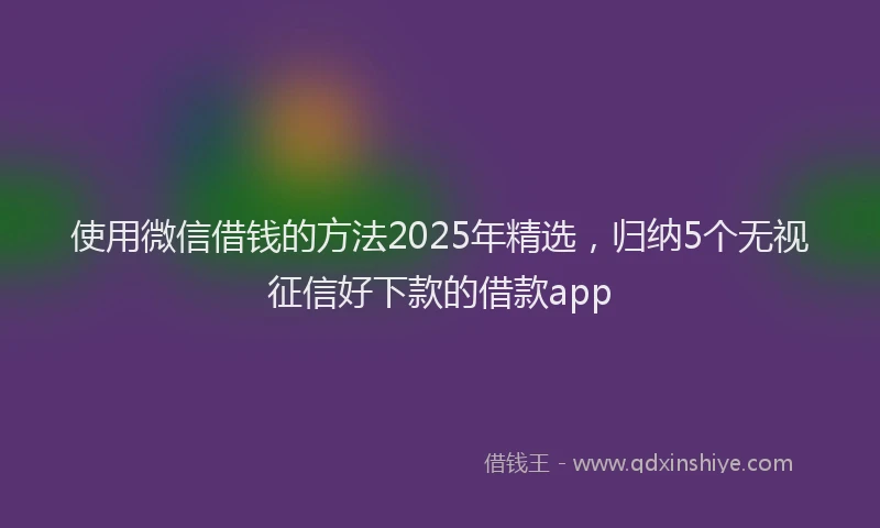 使用微信借钱的方法2025年精选，归纳5个无视征信好下款的借款app