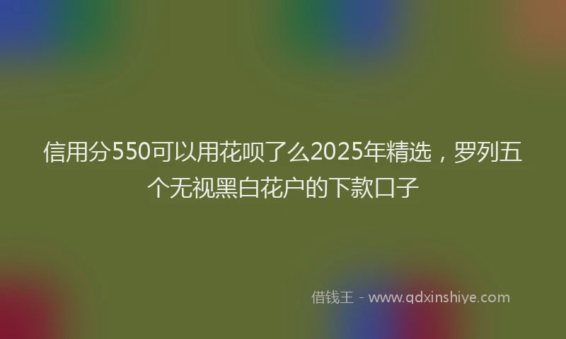 信用分550可以用花呗了么2025年精选，罗列五个无视黑白花户的下款口子