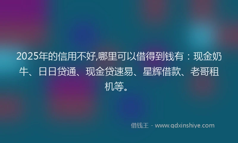 2025年的信用不好,哪里可以借得到钱有：现金奶牛、日日贷通、现金贷速易、星辉借款、老哥租机等。