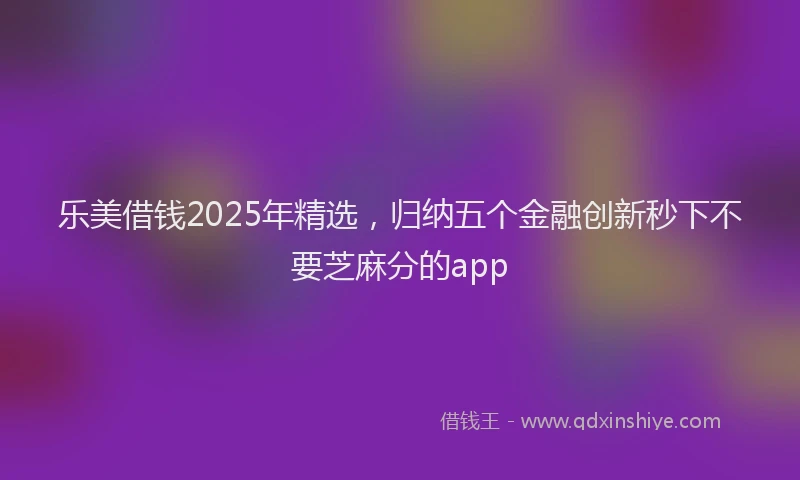 乐美借钱2025年精选，归纳五个金融创新秒下不要芝麻分的app