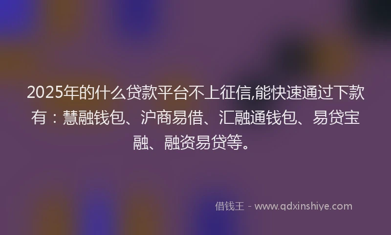 2025年的什么贷款平台不上征信,能快速通过下款有：慧融钱包、沪商易借、汇融通钱包、易贷宝融、融资易贷等。