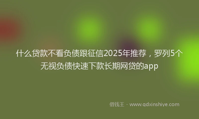 什么贷款不看负债跟征信2025年推荐，罗列5个无视负债快速下款长期网贷的app