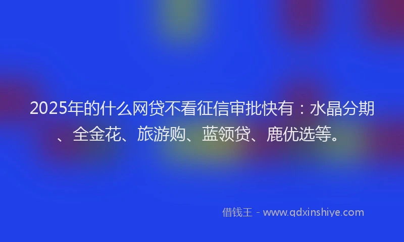 2025年的什么网贷不看征信审批快有：水晶分期、全金花、旅游购、蓝领贷、鹿优选等。