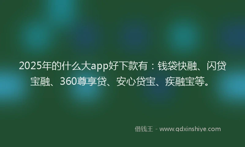2025年的什么大app好下款有：钱袋快融、闪贷宝融、360尊享贷、安心贷宝、疾融宝等。