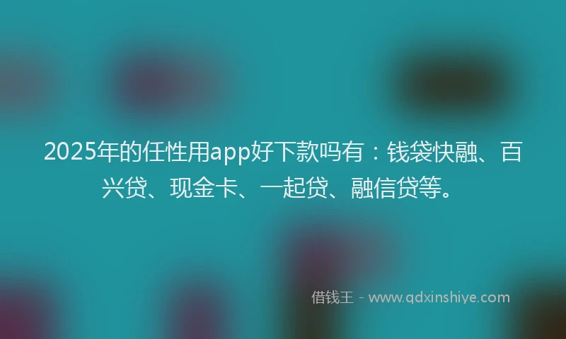 2025年的任性用app好下款吗有：钱袋快融、百兴贷、现金卡、一起贷、融信贷等。