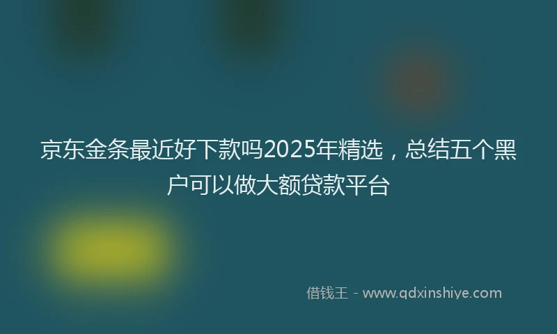 京东金条最近好下款吗2025年精选，总结五个黑户可以做大额贷款平台