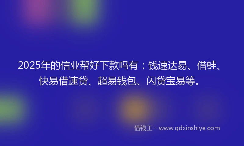 2025年的信业帮好下款吗有：钱速达易、借蛙、快易借速贷、超易钱包、闪贷宝易等。