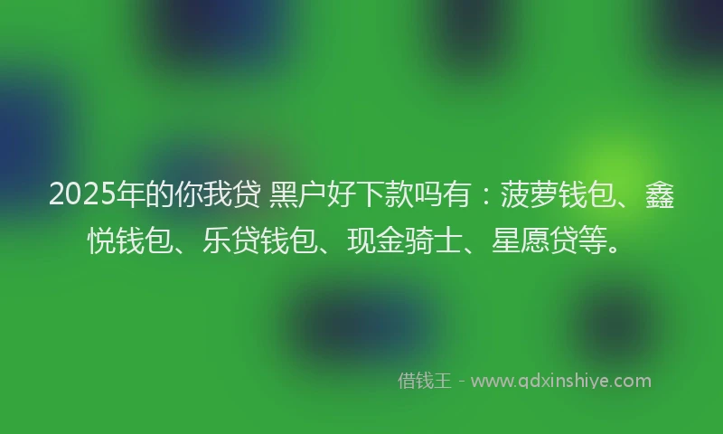 2025年的你我贷 黑户好下款吗有：菠萝钱包、鑫悦钱包、乐贷钱包、现金骑士、星愿贷等。