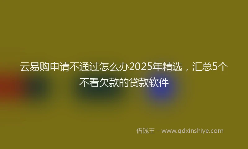 云易购申请不通过怎么办2025年精选，汇总5个不看欠款的贷款软件