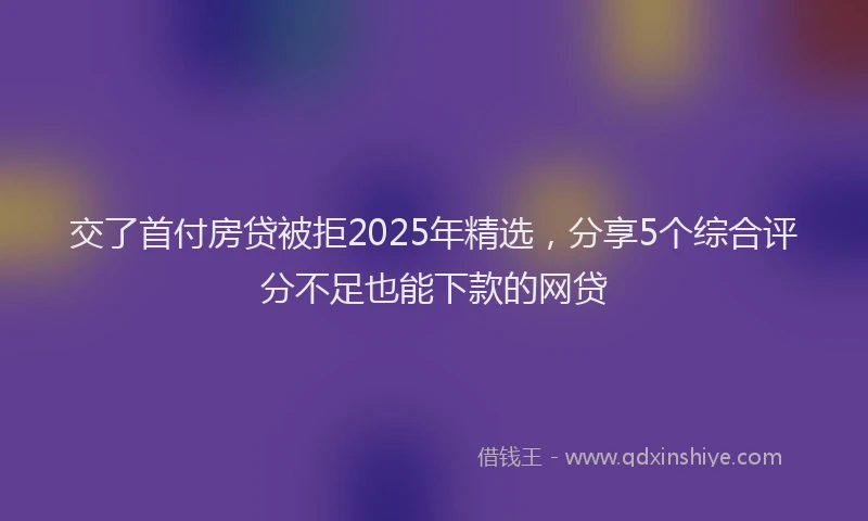 交了首付房贷被拒2025年精选，分享5个综合评分不足也能下款的网贷