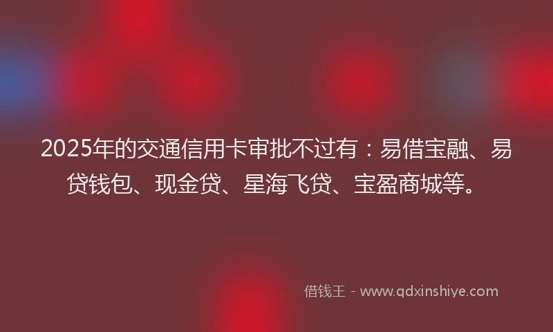 2025年的交通信用卡审批不过有：易借宝融、易贷钱包、现金贷、星海飞贷、宝盈商城等。