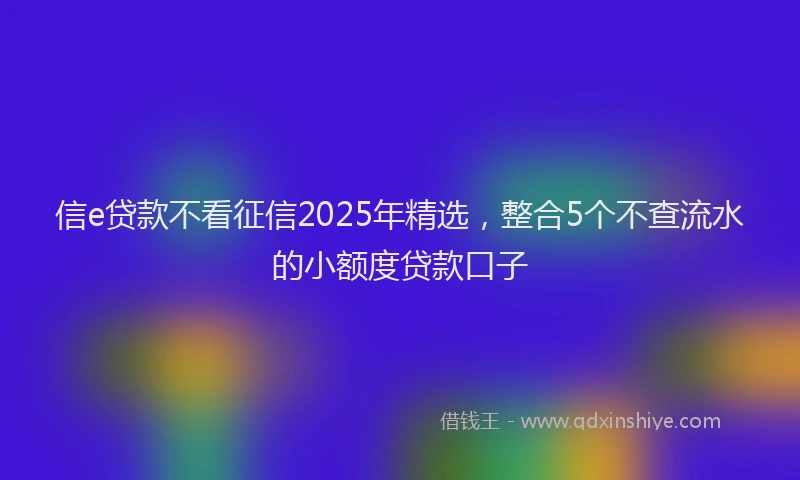 信e贷款不看征信2025年精选，整合5个不查流水的小额度贷款口子
