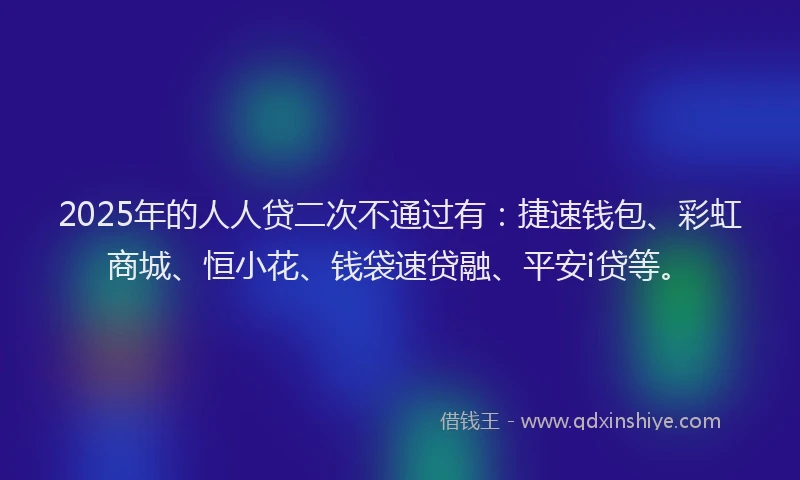 2025年的人人贷二次不通过有：捷速钱包、彩虹商城、恒小花、钱袋速贷融、平安i贷等。