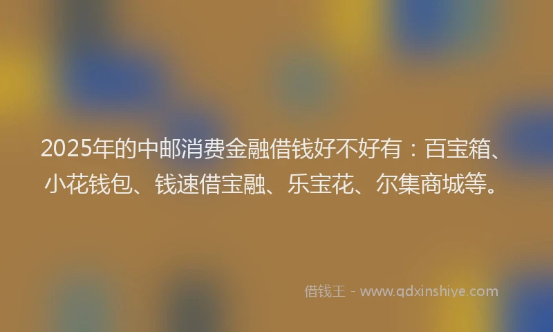 2025年的中邮消费金融借钱好不好有：百宝箱、小花钱包、钱速借宝融、乐宝花、尔集商城等。