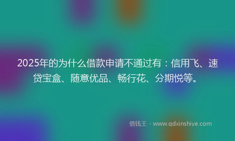 2025年的为什么借款申请不通过有：信用飞、速贷宝盒、随意优品、畅行花、分期悦等。