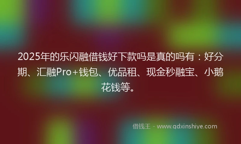 2025年的乐闪融借钱好下款吗是真的吗有:好分期、汇融Pro+钱包、优品租、现金秒融宝、小鹅花钱等。