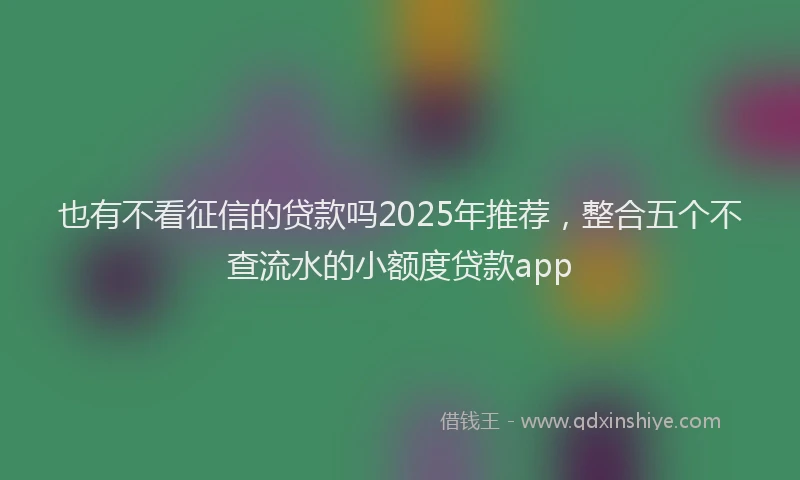 也有不看征信的贷款吗2025年推荐，整合五个不查流水的小额度贷款app