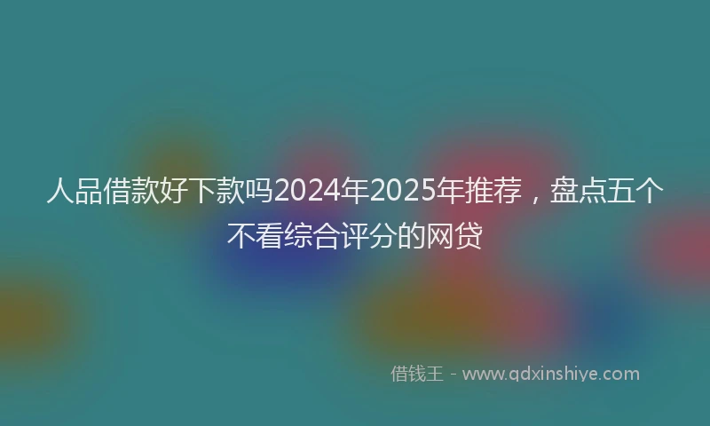 人品借款好下款吗2024年2025年推荐，盘点五个不看综合评分的网贷