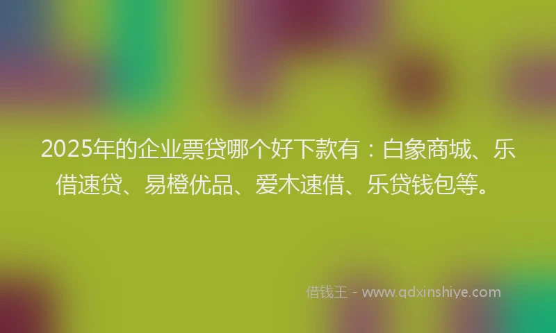 2025年的企业票贷哪个好下款有：白象商城、乐借速贷、易橙优品、爱木速借、乐贷钱包等。