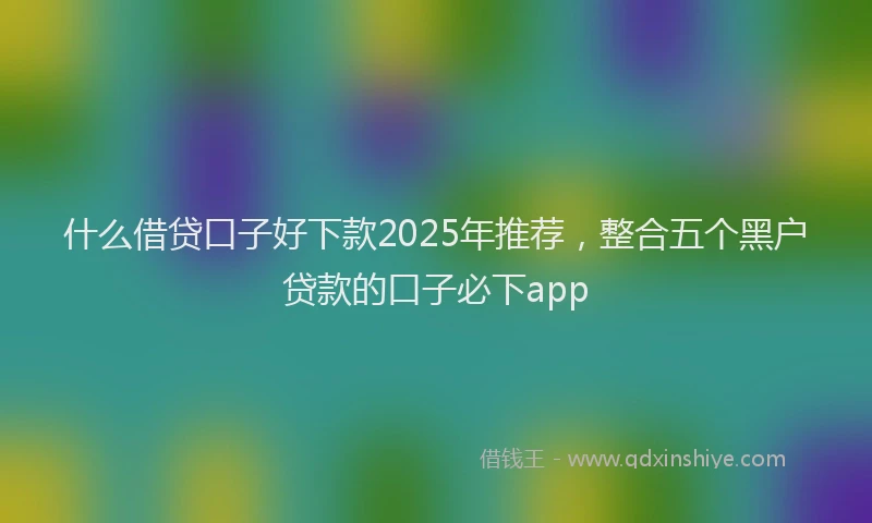 什么借贷口子好下款2025年推荐，整合五个黑户贷款的口子必下app