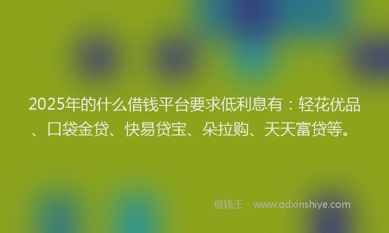 2025年的什么借钱平台要求低利息有：轻花优品、口袋金贷、快易贷宝、朵拉购、天天富贷等。