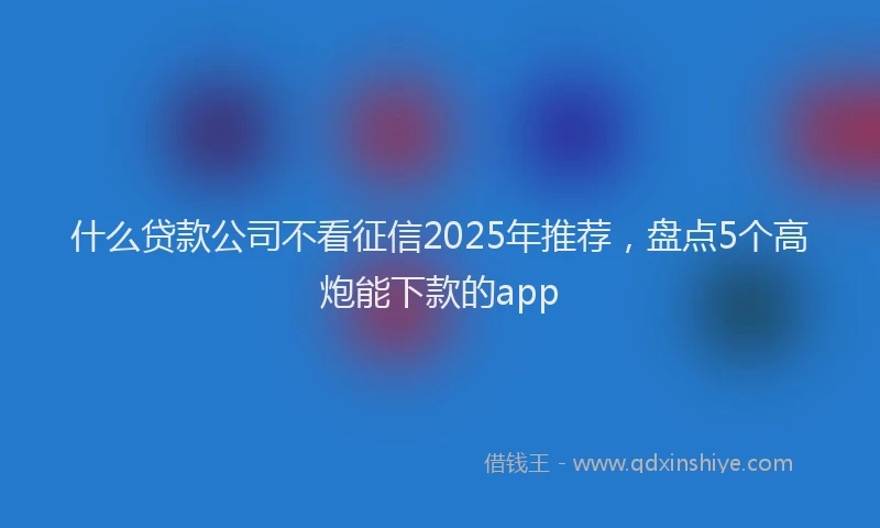 什么贷款公司不看征信2025年推荐，盘点5个高炮能下款的app