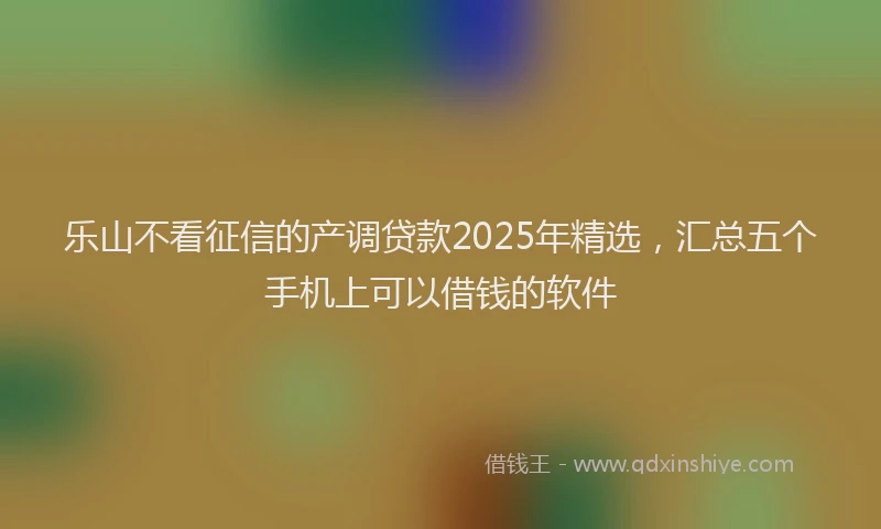 乐山不看征信的产调贷款2025年精选，汇总五个手机上可以借钱的软件