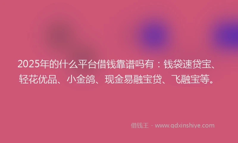 2025年的什么平台借钱靠谱吗有：钱袋速贷宝、轻花优品、小金鸽、现金易融宝贷、飞融宝等。