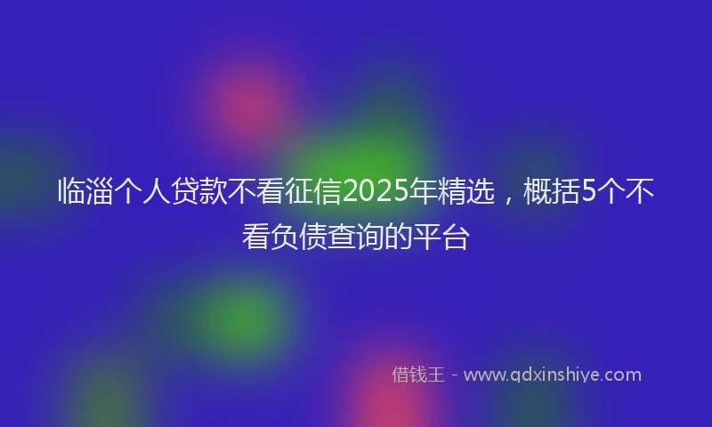临淄个人贷款不看征信2025年精选，概括5个不看负债查询的平台