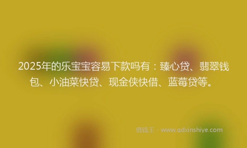 2025年的乐宝宝容易下款吗有：臻心贷、翡翠钱包、小油菜快贷、现金侠快借、蓝莓贷等。