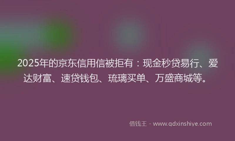 2025年的京东信用信被拒有：现金秒贷易行、爱达财富、速贷钱包、琉璃买单、万盛商城等。