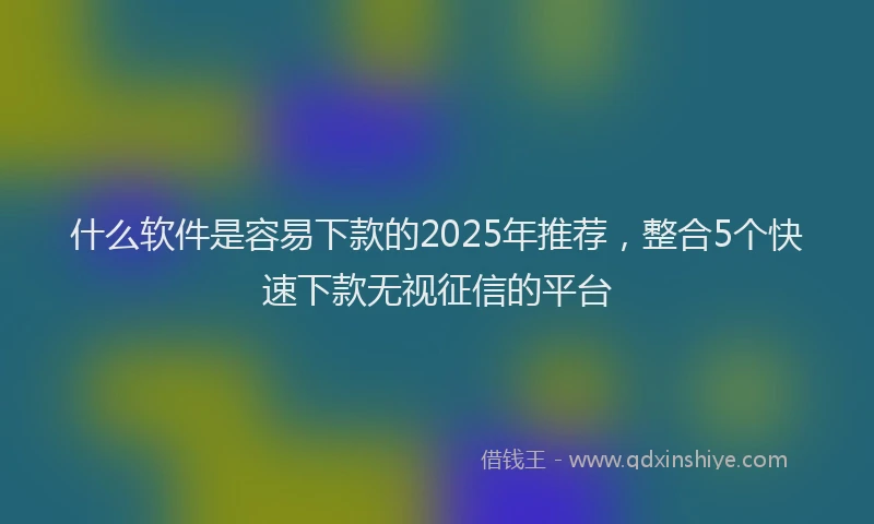 什么软件是容易下款的2025年推荐，整合5个快速下款无视征信的平台