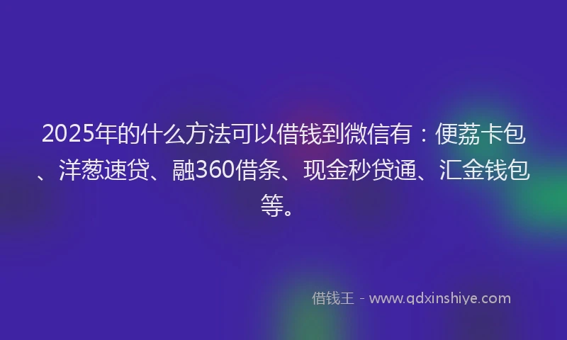 2025年的什么方法可以借钱到微信有：便荔卡包、洋葱速贷、融360借条、现金秒贷通、汇金钱包等。