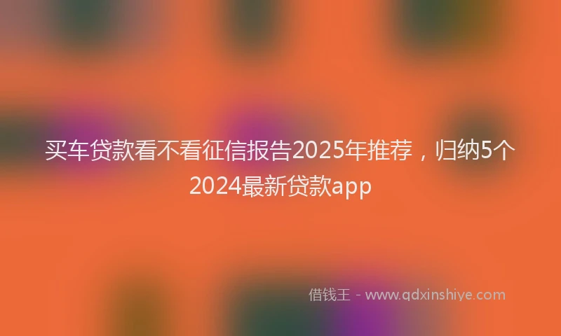 买车贷款看不看征信报告2025年推荐，归纳5个2024最新贷款app