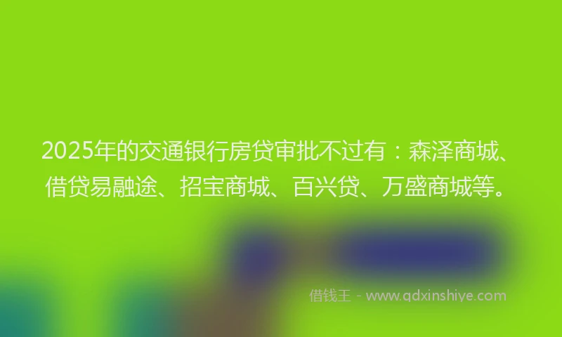 2025年的交通银行房贷审批不过有：森泽商城、借贷易融途、招宝商城、百兴贷、万盛商城等。