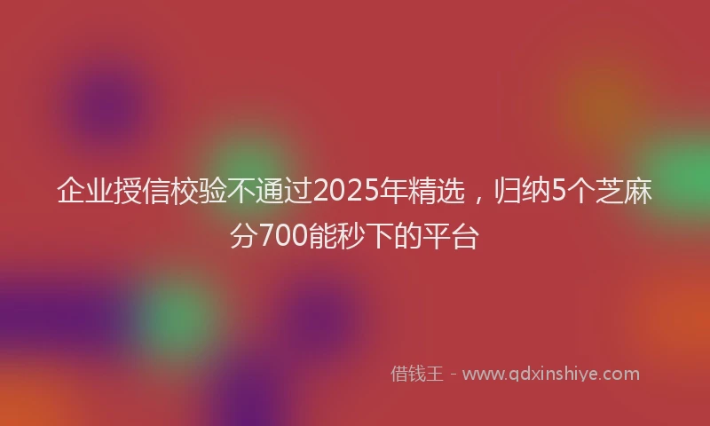 企业授信校验不通过2025年精选，归纳5个芝麻分700能秒下的平台