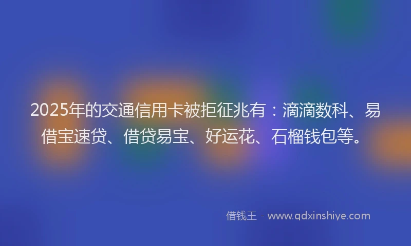 2025年的交通信用卡被拒征兆有：滴滴数科、易借宝速贷、借贷易宝、好运花、石榴钱包等。