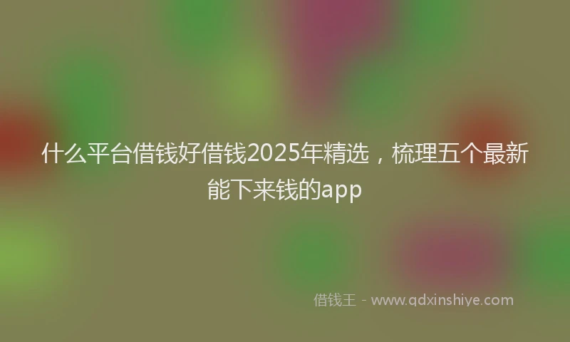 什么平台借钱好借钱2025年精选，梳理五个最新能下来钱的app