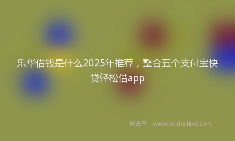 乐华借钱是什么2025年推荐，整合五个支付宝快贷轻松借app