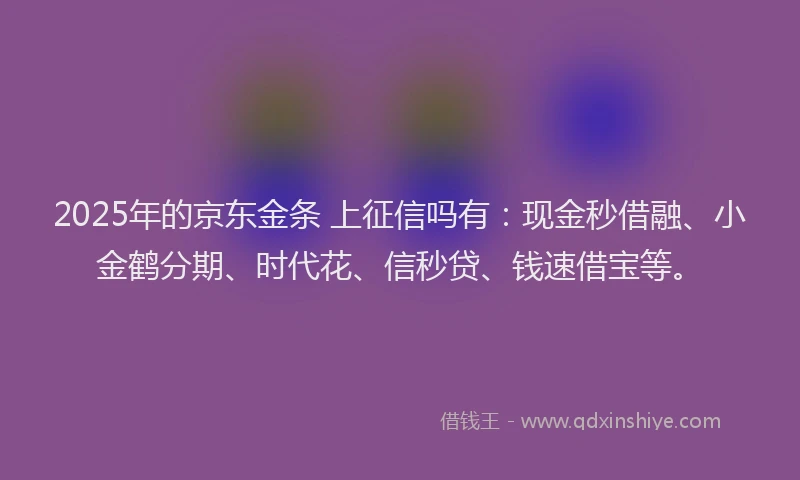 2025年的京东金条 上征信吗有：现金秒借融、小金鹤分期、时代花、信秒贷、钱速借宝等。