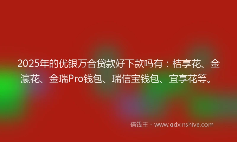 2025年的优银万合贷款好下款吗有：桔享花、金瀛花、金瑞Pro钱包、瑞信宝钱包、宜享花等。