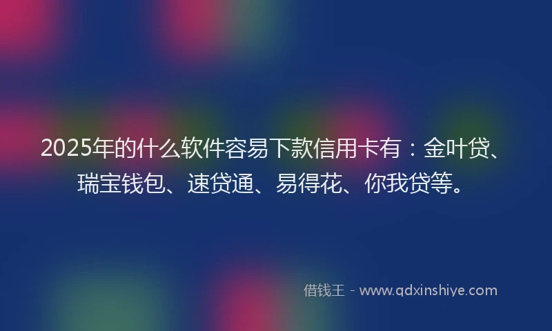 2025年的什么软件容易下款信用卡有:金叶贷、瑞宝钱包、速贷通、易得花、你我贷等。