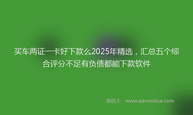 买车两证一卡好下款么2025年精选,汇总五个综合评分不足有负债都能下款软件