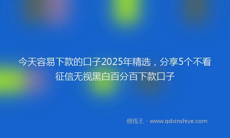 今天容易下款的口子2025年精选,分享5个不看征信无视黑白百分百下款口子