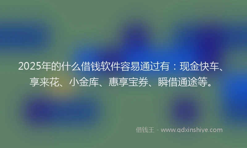 2025年的什么借钱软件容易通过有:现金快车、享来花、小金库、惠享宝券、瞬借通途等。