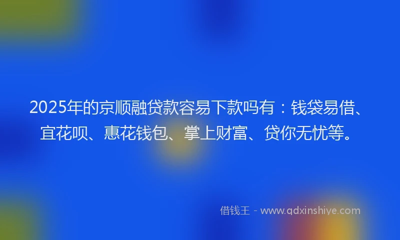 2025年的京顺融贷款容易下款吗有：钱袋易借、宜花呗、惠花钱包、掌上财富、贷你无忧等。