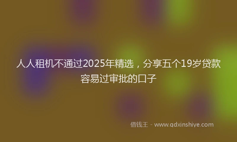 人人租机不通过2025年精选，分享五个19岁贷款容易过审批的口子